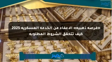 «فرصة ذهبية» الإعفاء من الخدمة العسكرية 2025 كيف تتحقق الشروط المطلوبة